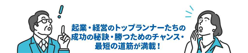 起業・経営のトップランナーたちの成功の秘訣・勝つためのチャンス・最短の道筋が満載！
