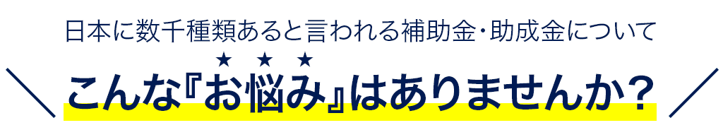 日本に数千種類あると言われる補助金・助成金についてこんな『お悩み』はありませんか？